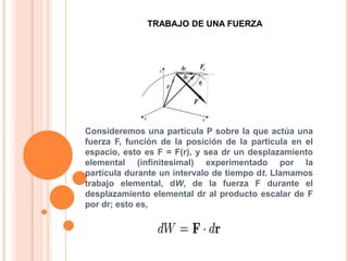 TRABAJO DE UNA FUERZAConsideremos una partícula P sobre la que actúa una fuerza F, función de la posición de la partícula en el espacio, esto es F = F(r), y sea dr un desplazamiento elemental (infinitesimal) experimentado por la partícula durante un intervalo de tiempo dt. Llamamos trabajo elemental, dW, de la fuerza F durante el desplazamiento elemental dr al producto escalar de F por dr; esto es,