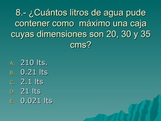 8.- ¿Cuántos litros de agua pude contener como  máximo una caja cuyas dimensiones son 20, 30 y 35 cms? 210 lts. 0.21 lts 2.1 lts 21 lts 0.021 lts 