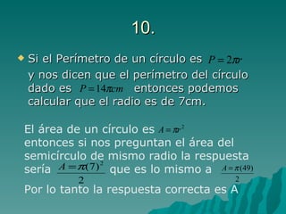 10. Si el Perímetro de un círculo es  y nos dicen que el perímetro del círculo dado es  entonces podemos calcular que el radio es de 7cm. El área de un círculo es  entonces si nos preguntan el área del semicírculo de mismo radio la respuesta sería  que es lo mismo a Por lo tanto la respuesta correcta es A  