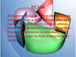 PICASA    El programa Picasa permite el inventariado de todo los archivos gráficos del ordenador, su clasificación y ordenación, e incluye además herramientas de edición y retoque fotográfico. El programa interactúa con picasaweb permitiendo colgar las fotos directamente en los álbumes. 