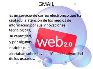 GMAIL    Es un servicio de correo electrónico que ha captado la atención de los medios de información por sus innovaciones tecnológicas,     su capacidad,     y por algunas    noticias que     alertaban sobre la violación de la privacidad de los usuarios.