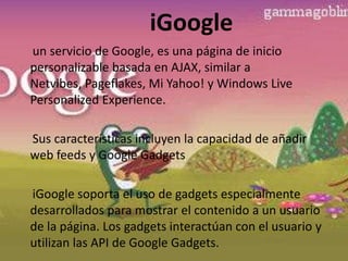 iGoogle     un servicio de Google, es una página de inicio personalizable basada en AJAX, similar a Netvibes, Pageflakes, Mi Yahoo! y Windows Live PersonalizedExperience.     Sus características incluyen la capacidad de añadir web feeds y Google GadgetsiGoogle soporta el uso de gadgets especialmente desarrollados para mostrar el contenido a un usuario de la página. Los gadgets interactúan con el usuario y utilizan las API de Google Gadgets.