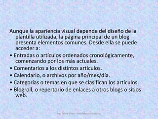 Aunque la apariencia visual depende del diseño de la plantilla utilizada, la página principal de un blog presenta elementos comunes. Desde ella se puede acceder a:• Entradas o artículos ordenados cronológicamente, comenzando por los más actuales.• Comentarios a los distintos artículos.• Calendario, o archivos por año/mes/día.• Categorías o temas en que se clasifican los artículos.• Blogroll, o repertorio de enlaces a otros blogs o sitios web.Ing. Telmo Viteri - tviteri@pucesa.edu.ec