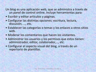 Un blog es una aplicación web, que se administra a través de un panel de control online. Incluye herramientas para:• Escribir y editar artículos y páginas.• Configurar las distintas opciones: escritura, lectura, discusión, …, etc.• Establecer las categorías o temas y los enlaces a otros sitios web.• Moderar los comentarios que hacen los visitantes.• Administrar los usuarios y los permisos que estos tienen: administrador, editor, colaborador,…, etc.• Configurar el aspecto visual del blog, a través de un repertorio de plantillas.Ing. Telmo Viteri - tviteri@pucesa.edu.ec