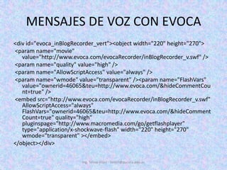 MENSAJES DE VOZ CON EVOCA<div id="evoca_inBlogRecorder_vert"><objectwidth="220" height="270"> <paramname="movie" value="http://www.evoca.com/evocaRecorder/inBlogRecorder_v.swf" /> <paramname="quality" value="high" /> <paramname="AllowScriptAccess" value="always" /> <paramname="wmode" value="transparent" /><paramname="FlashVars" value="ownerid=46065&teu=http://www.evoca.com/&hideCommentCount=true" /> <embedsrc="http://www.evoca.com/evocaRecorder/inBlogRecorder_v.swf" AllowScriptAccess="always" FlashVars="ownerid=46065&teu=http://www.evoca.com/&hideCommentCount=true" quality="high" pluginspage="http://www.macromedia.com/go/getflashplayer" type="application/x-shockwave-flash" width="220" height="270" wmode="transparent" ></embed></object></div>Ing. Telmo Viteri - tviteri@pucesa.edu.ec