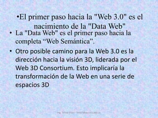 El primer paso hacia la "Web 3.0" es el nacimiento de la "Data Web"La "Data Web" es el primer paso hacia la completa “Web Semántica”. Otro posible camino para la Web 3.0 es la dirección hacia la visión 3D, liderada por el Web 3D Consortium. Esto implicaría la transformación de la Web en una serie de espacios 3DIng. Telmo Viteri - tviteri@pucesa.edu.ec