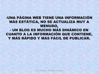 UNA PÁGINA WEB TIENE UNA INFORMACIÓN MÁS ESTÁTICA, NO SE ACTUALIZA MUY A MENUDO, - UN BLOG ES MUCHO MÁS DINÁMICO EN CUANTO A LA INFORMACIÓN QUE CONTIENE, Y MÁS RÁPIDO Y MÁS FÁCIL DE PUBLICAR.Ing. Telmo Viteri - tviteri@pucesa.edu.ec