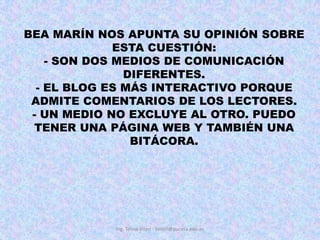 BEA MARÍN NOS APUNTA SU OPINIÓN SOBRE ESTA CUESTIÓN:- SON DOS MEDIOS DE COMUNICACIÓN DIFERENTES.- EL BLOG ES MÁS INTERACTIVO PORQUE ADMITE COMENTARIOS DE LOS LECTORES.- UN MEDIO NO EXCLUYE AL OTRO. PUEDO TENER UNA PÁGINA WEB Y TAMBIÉN UNA BITÁCORA.Ing. Telmo Viteri - tviteri@pucesa.edu.ec