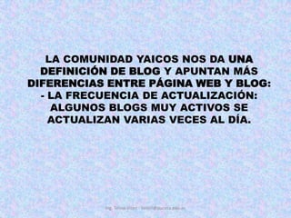 LA COMUNIDAD YAICOS NOS DA UNA DEFINICIÓN DE BLOG Y APUNTAN MÁS DIFERENCIAS ENTRE PÁGINA WEB Y BLOG:- LA FRECUENCIA DE ACTUALIZACIÓN: ALGUNOS BLOGS MUY ACTIVOS SE ACTUALIZAN VARIAS VECES AL DÍA. Ing. Telmo Viteri - tviteri@pucesa.edu.ec