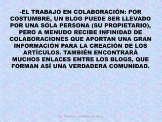 EL TRABAJO EN COLABORACIÓN: POR COSTUMBRE, UN BLOG PUEDE SER LLEVADO POR UNA SOLA PERSONA (SU PROPIETARIO), PERO A MENUDO RECIBE INFINIDAD DE COLABORACIONES QUE APORTAN UNA GRAN INFORMACIÓN PARA LA CREACIÓN DE LOS ARTÍCULOS. TAMBIÉN ENCONTRARÁ MUCHOS ENLACES ENTRE LOS BLOGS, QUE FORMAN ASÍ UNA VERDADERA COMUNIDAD. Ing. Telmo Viteri - tviteri@pucesa.edu.ec