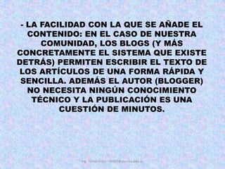 - LA FACILIDAD CON LA QUE SE AÑADE EL CONTENIDO: EN EL CASO DE NUESTRA COMUNIDAD, LOS BLOGS (Y MÁS CONCRETAMENTE EL SISTEMA QUE EXISTE DETRÁS) PERMITEN ESCRIBIR EL TEXTO DE LOS ARTÍCULOS DE UNA FORMA RÁPIDA Y SENCILLA. ADEMÁS EL AUTOR (BLOGGER) NO NECESITA NINGÚN CONOCIMIENTO TÉCNICO Y LA PUBLICACIÓN ES UNA CUESTIÓN DE MINUTOS.Ing. Telmo Viteri - tviteri@pucesa.edu.ec