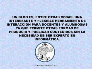 UN BLOG ES, ENTRE OTRAS COSAS, UNA INTERESANTE Y FLEXIBLE HERRAMIENTA DE INTERACCIÓN PARA DOCENTES Y ALUMNOS/AS YA QUE PERMITE OTRAS FORMAS DE PRODUCIR Y PUBLICAR CONTENIDOS SIN LA NECESIDAD DE SER EXPERTO EN INFORMÁTICA. Ing. Telmo Viteri - tviteri@pucesa.edu.ec