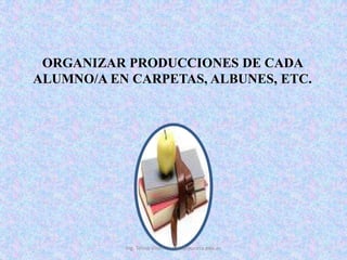 ORGANIZAR PRODUCCIONES DE CADA ALUMNO/A EN CARPETAS, ALBUNES, ETC. Ing. Telmo Viteri - tviteri@pucesa.edu.ec