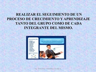  REALIZAR EL SEGUIMIENTO DE UN PROCESO DE CRECIMIENTO Y APRENDIZAJE TANTO DEL GRUPO COMO DE CADA INTEGRANTE DEL MISMO. Ing. Telmo Viteri - tviteri@pucesa.edu.ec