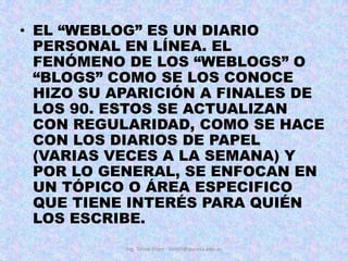 EL “WEBLOG” ES UN DIARIO PERSONAL EN LÍNEA. EL FENÓMENO DE LOS “WEBLOGS” O “BLOGS” COMO SE LOS CONOCE HIZO SU APARICIÓN A FINALES DE LOS 90. ESTOS SE ACTUALIZAN CON REGULARIDAD, COMO SE HACE CON LOS DIARIOS DE PAPEL (VARIAS VECES A LA SEMANA) Y POR LO GENERAL, SE ENFOCAN EN UN TÓPICO O ÁREA ESPECIFICO QUE TIENE INTERÉS PARA QUIÉN LOS ESCRIBE. Ing. Telmo Viteri - tviteri@pucesa.edu.ec