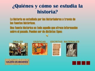 ¿Quiénes y cómo se estudia la historia? La historia es estudiada por los historiadores a través de las fuentes históricas. Una fuente histórica es todo aquello que ofrece información sobre el pasado. Pueden ser de distintos tipos: ORALES GRÁFICAS ESCRITAS MATERIALES 