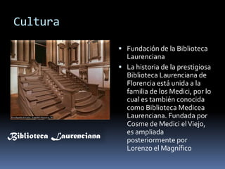 CulturaFundación de la Biblioteca LaurencianaLa historia de la prestigiosa Biblioteca Laurenciana de Florencia está unida a la familia de los Medici, por lo cual es también conocida como Biblioteca Medicea Laurenciana. Fundada por Cosme de Medici el Viejo, es ampliada posteriormente por Lorenzo el MagníficoBiblioteca Laurenciana