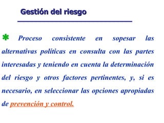 Gestión del riesgo Proceso consistente en sopesar las alternativas políticas en consulta con las partes interesadas y teniendo en cuenta la determinación del riesgo y otros factores pertinentes, y, si es necesario, en seleccionar las opciones apropiadas de  prevención y control. 
