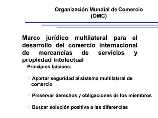 Marco jurídico multilateral para el desarrollo del comercio internacional de mercancías de servicios y propiedad intelectual Principios básicos: Aportar seguridad al sistema multilateral de    comercio Preservar derechos y obligaciones de los miembros Buscar solución positiva a las diferencias Organización Mundial de Comercio (OMC) 