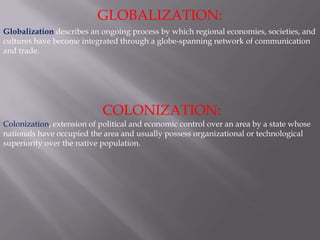 GLOBALIZATION: Globalization describes an ongoing process by which regional economies, societies, and cultures have become integrated through a globe-spanning network of communication and trade.  COLONIZATION: Colonization, extension of political and economic control over an area by a state whose nationals have occupied the area and usually possess organizational or technological superiority over the native population. 