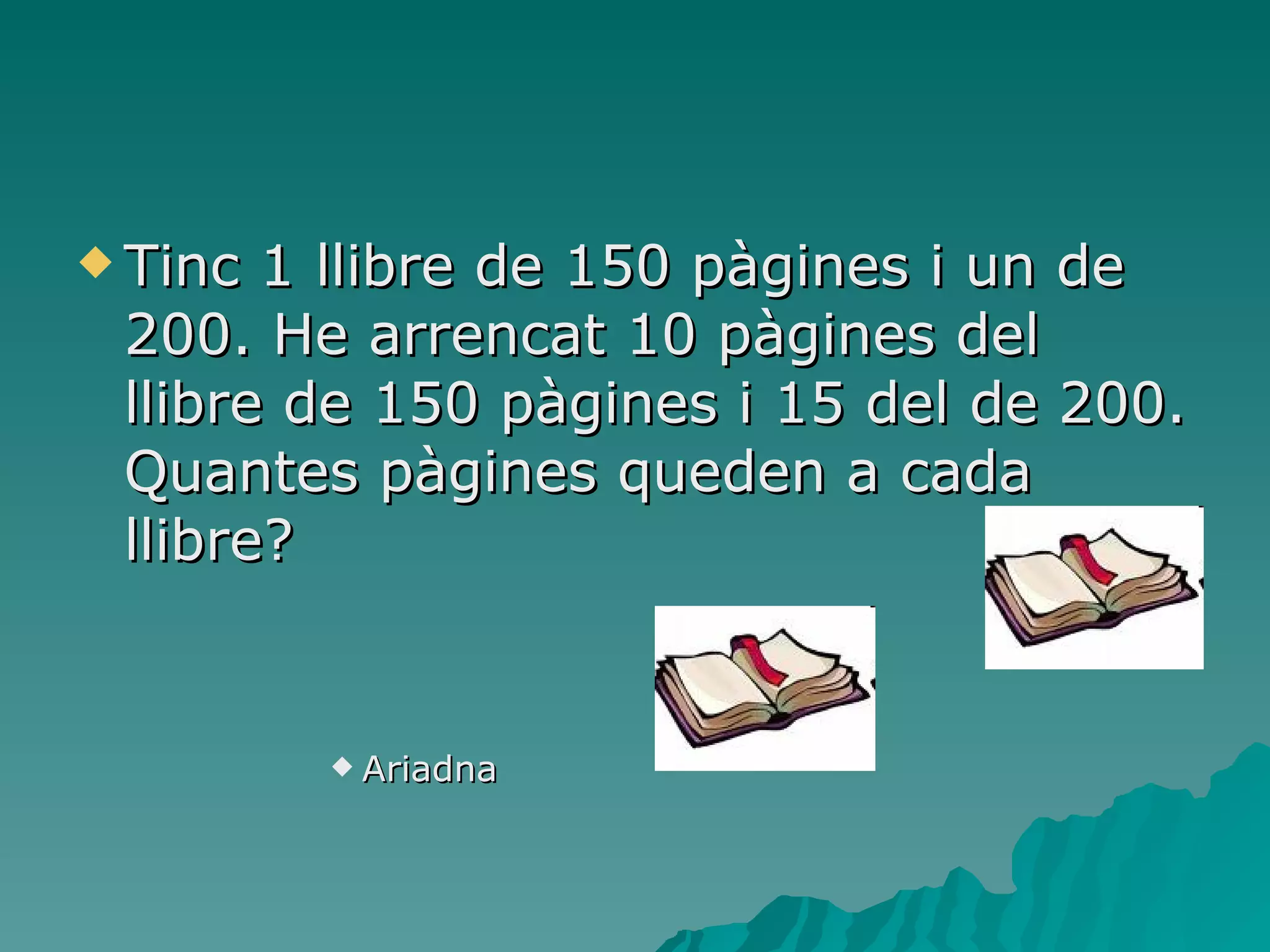 Tinc 1 llibre de 150 pàgines i un de 200. He arrencat 10 pàgines del llibre de 150 pàgines i 15 del de 200. Quantes pàgines queden a cada llibre?  Ariadna  