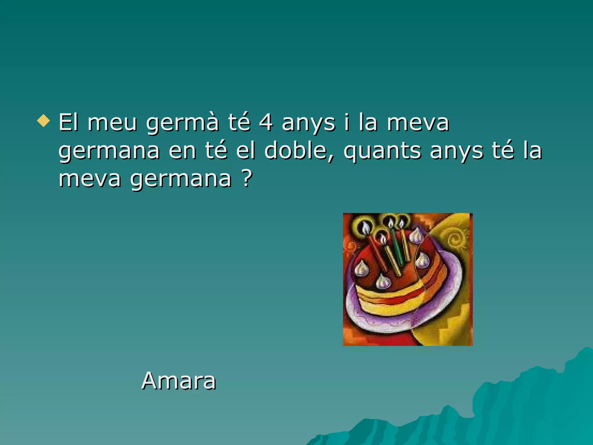 El meu germà té 4 anys i la meva germana en té el doble, quants anys té la meva germana ? Amara  
