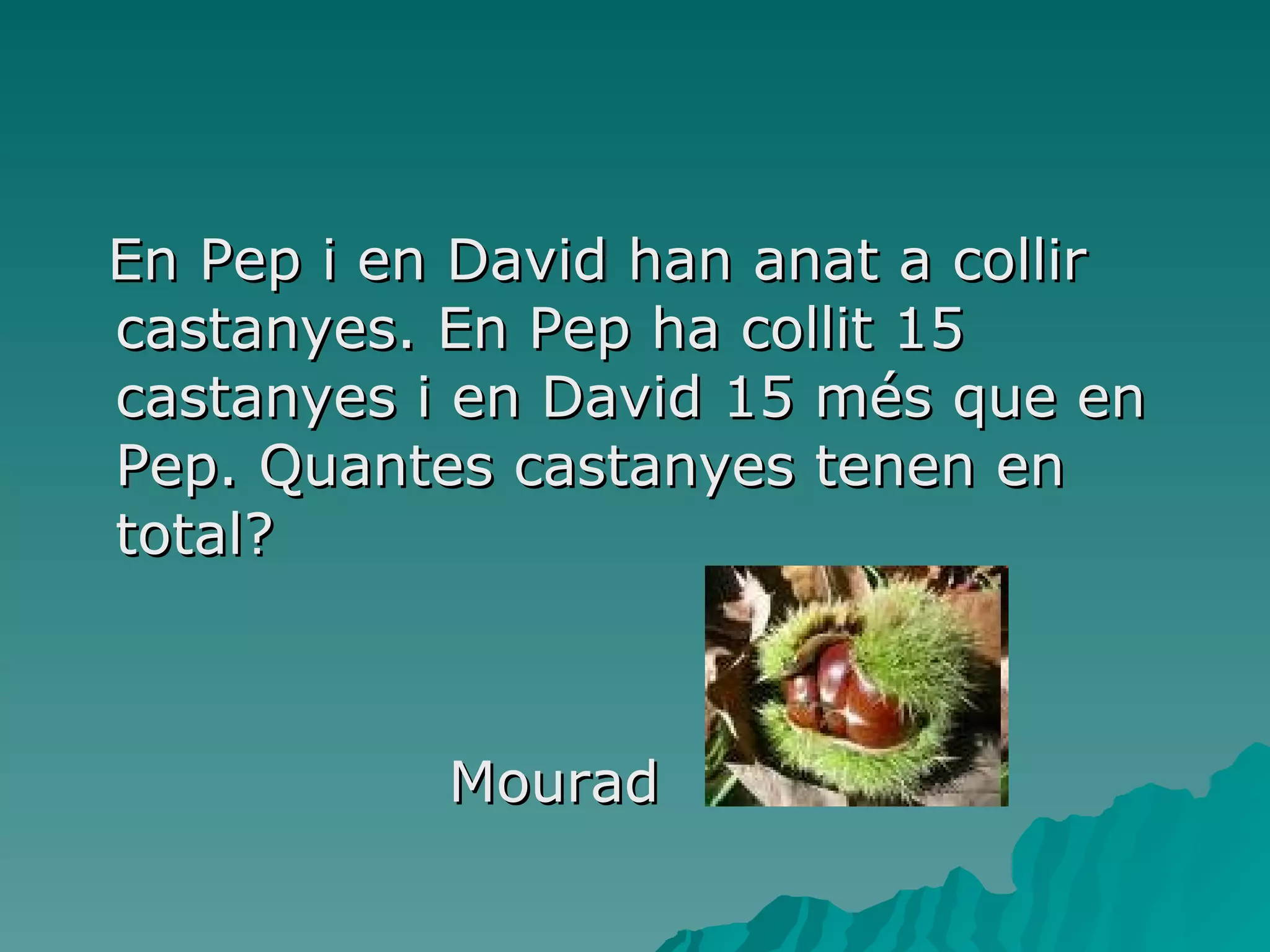 En Pep i en David han anat a collir castanyes. En Pep ha collit 15 castanyes i en David 15 més que en Pep. Quantes castanyes tenen en total? Mourad  