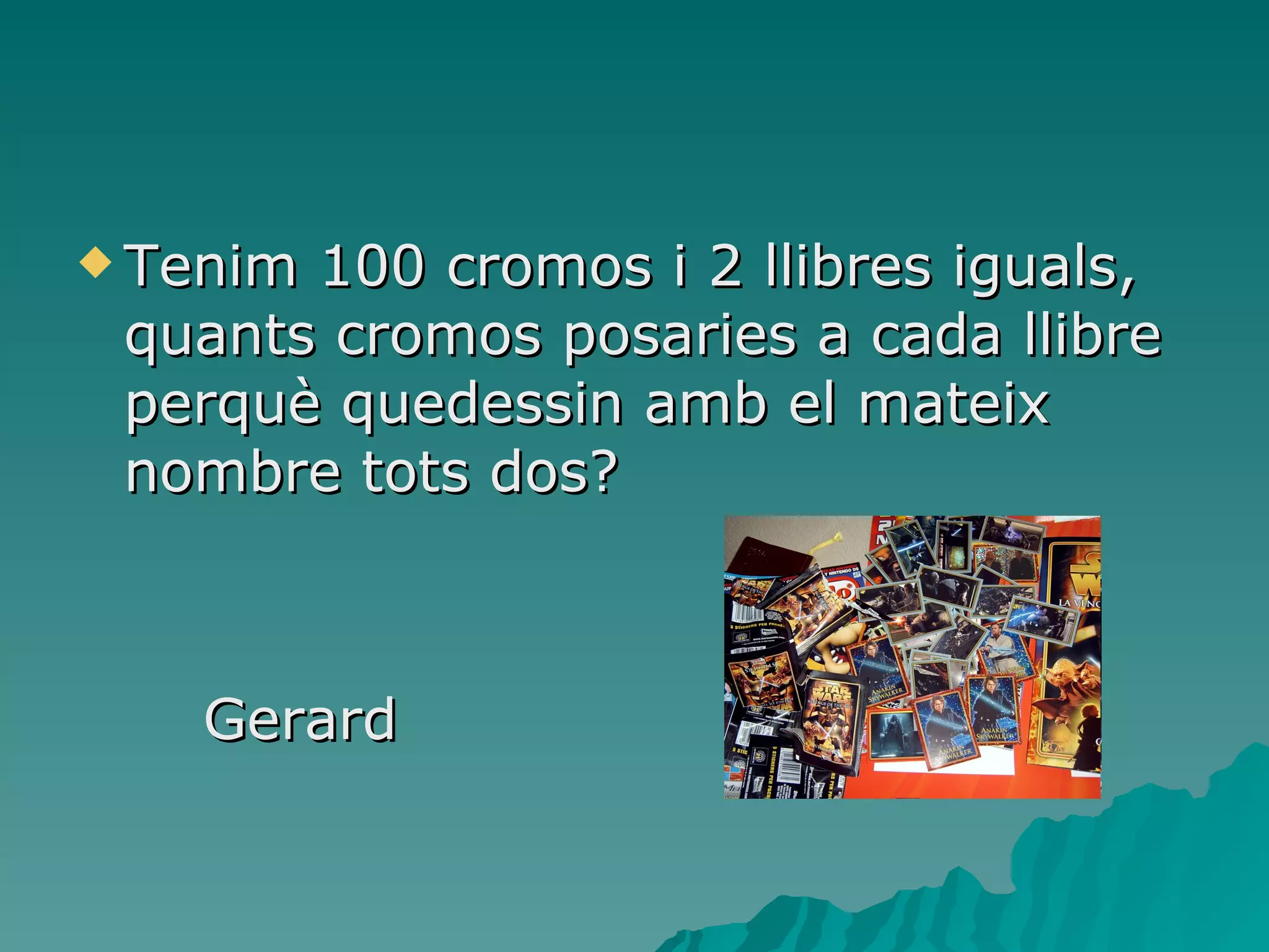 Tenim 100 cromos i 2 llibres iguals, quants cromos posaries a cada llibre perquè quedessin amb el mateix nombre tots dos? Gerard 