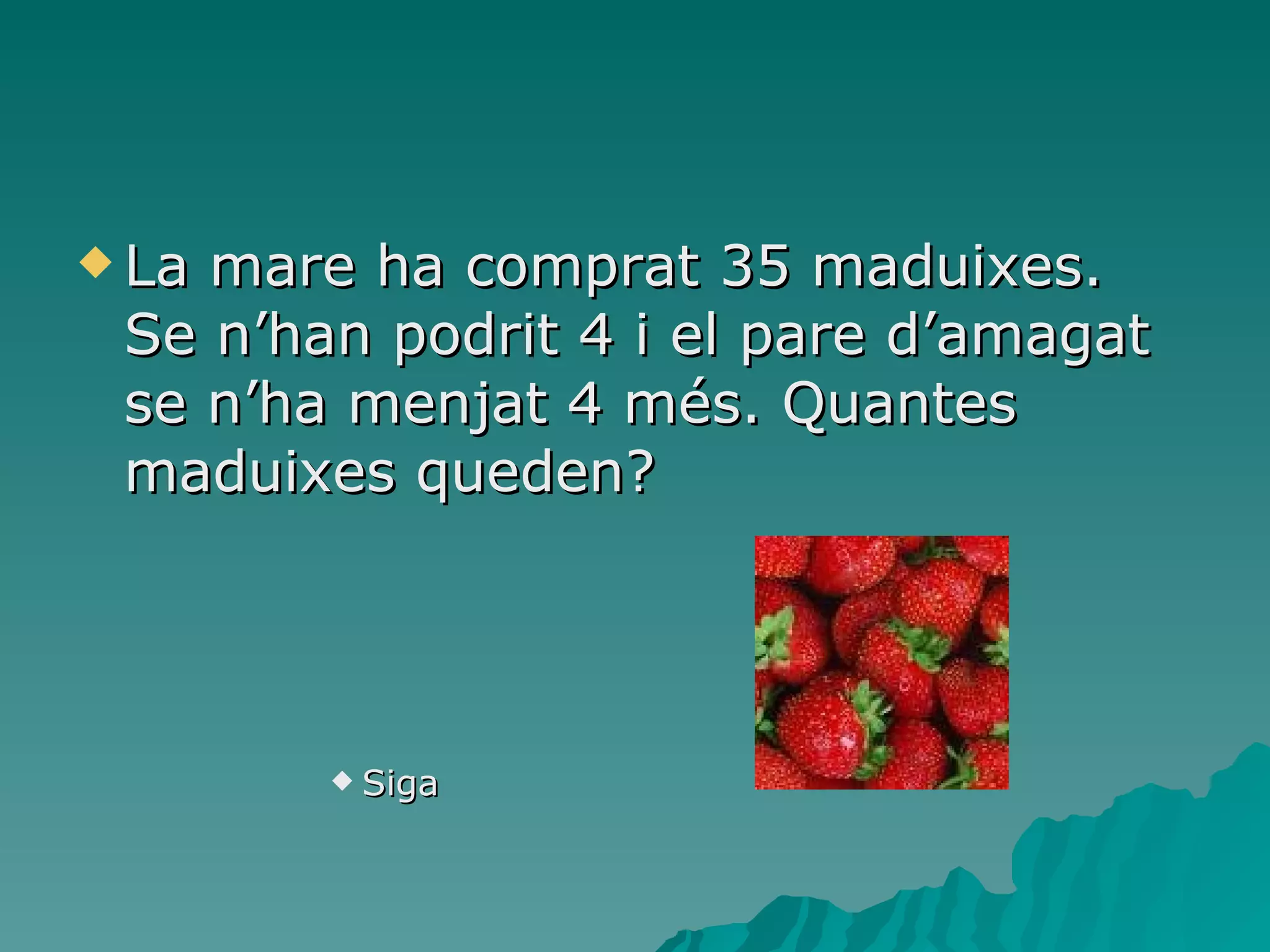 La mare ha comprat 35 maduixes. Se n’han podrit 4 i el pare d’amagat se n’ha menjat 4 més. Quantes maduixes queden? Siga 