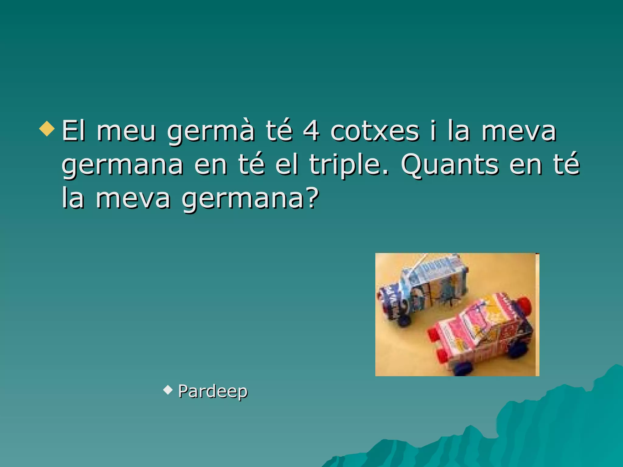 El meu germà té 4 cotxes i la meva germana en té el triple. Quants en té la meva germana? Pardeep 
