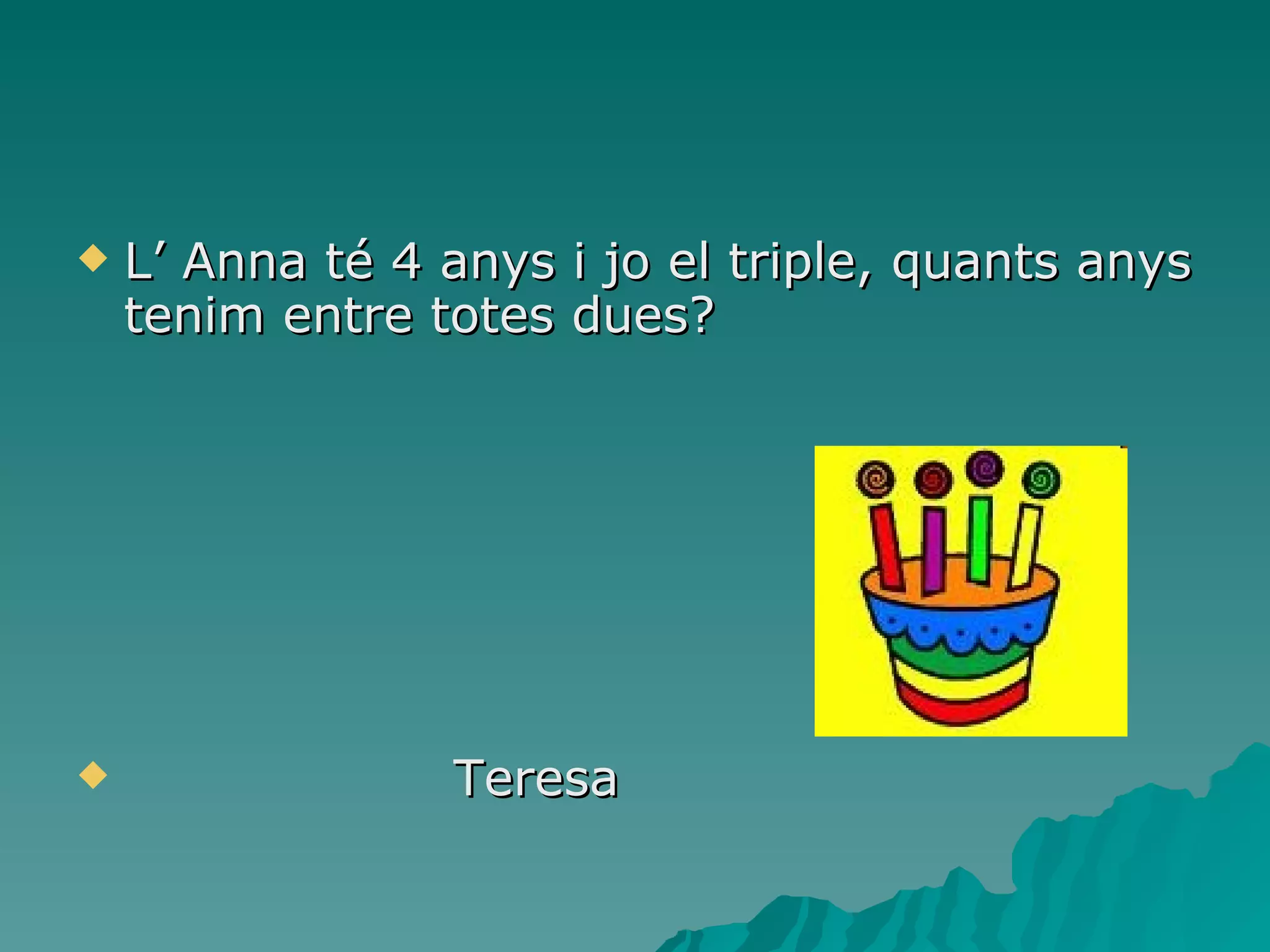 L’ Anna té 4 anys i jo el triple, quants anys tenim entre totes dues? Teresa 