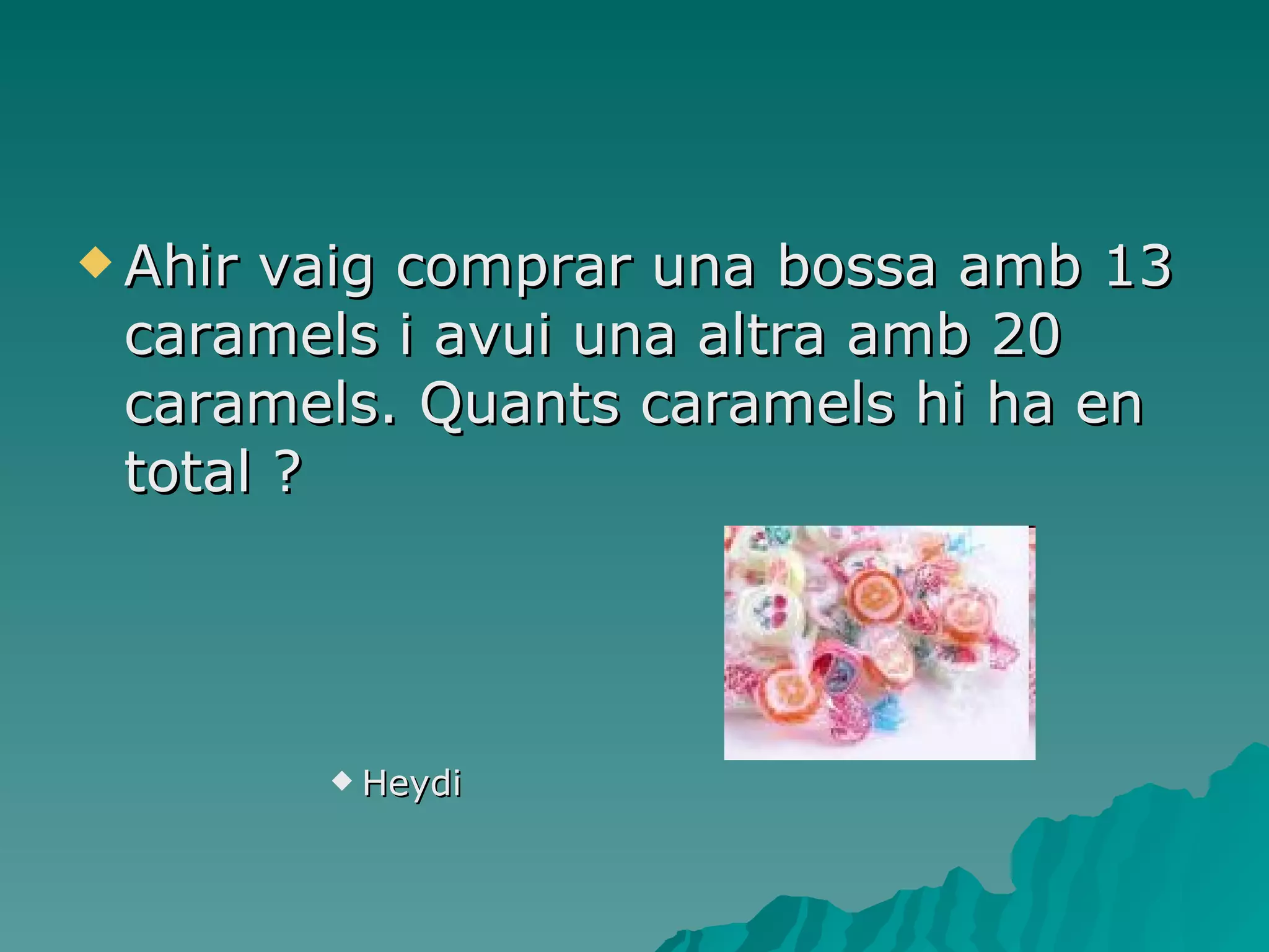 Ahir vaig comprar una bossa amb 13 caramels i avui una altra amb 20 caramels. Quants caramels hi ha en total ? Heydi 
