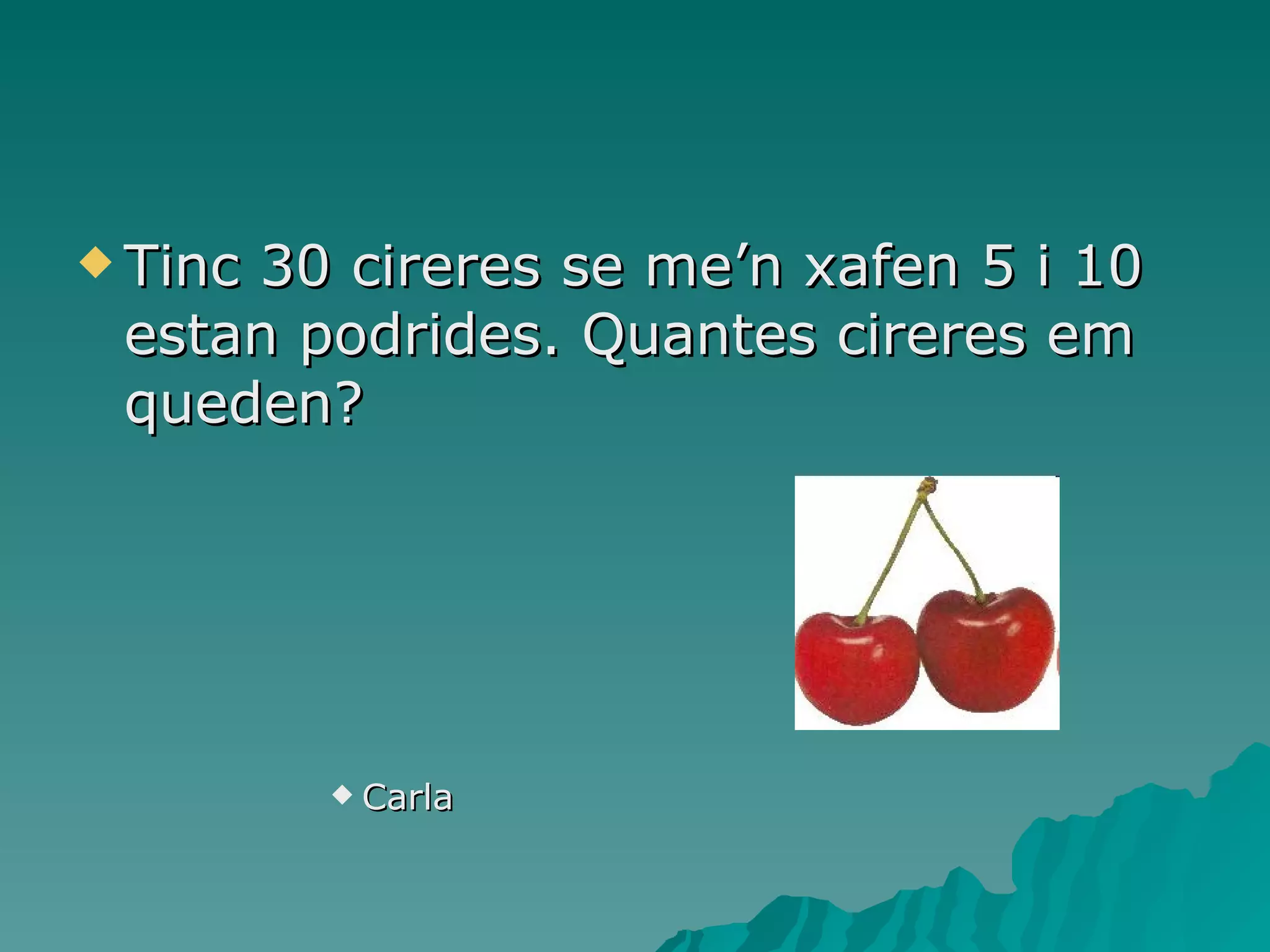 Tinc 30 cireres se me’n xafen 5 i 10 estan podrides. Quantes cireres em queden? Carla 