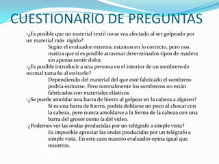 CUESTIONARIO DE PREGUNTAS-¿Es posible que un material textil no se vea afectado al ser golpeado por un material más  rígido? Según el evaluador externo, estamos en lo correcto, pero nos 	matiza que sí es posible atravesar determinados tipos de madera 	sin apenas sentir dolor.-¿Es posible introducir a una persona en el interior de un sombrero de normal tamaño al estirarlo?	Dependiendo del material del que esté fabricado el sombrero 	podría estirarse. Pero normalmente los sombreros no están 	fabricados con materiales elásticos-¿Se puede amoldar una barra de hierro al golpear en la cabeza a alguien?	Si es una barra de hierro, podría doblarse un poco al chocar con 	la cabeza, pero nunca amoldarse a la forma de la cabeza con una 	barra del grosor como la del video.-¿Podemos ver las ondas producidas por un telégrafo a simple vista?	Es imposible apreciar las ondas producidas por un telégrafo a 	simple vista. En este caso nuestro evaluador opina igual que 	nosotros.
