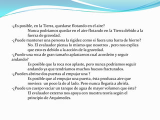-¿Es posible, en la Tierra, quedarse flotando en el aire?	Nunca podríamos quedar en el aire flotando en la Tierra debido a la 	fuerza de gravedad.-¿Puede mantener una persona la rigidez como si fuera una barra de hierro?No. El evaluador piensa lo mismo que nosotros , pero nos explica 	que esto es debido a la acción de la gravedad.-¿Puede una roca de gran tamaño aplastarnos cual acordeón y seguir andando?Es posible que la roca nos aplaste, pero nunca podríamos seguir 	andando ya que tendríamos muchos huesos fracturados.-¿Pueden abrirse dos puertas al empujar una ?Es posible que al empujar una puerta, ésta produzca aire que 	moviera 	un poco la de al lado. Pero nunca llegaría a abrirla.-¿Puede un cuerpo vaciar un tanque de agua de mayor volumen que éste?	El evaluador externo nos apoya con nuestra teoría según el 	principio de Arquímedes.