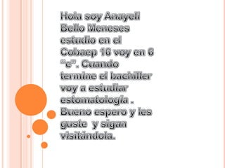 Hola soy Anayeli Bello Meneses estudio en el Cobaep 16 voy en 6 “c”. Cuando termine el bachiller voy a estudiar estomatología .  Bueno espero y les guste  y sigan visitándola. 