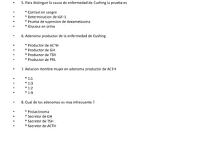5. Para distinguir la causa de enfermedad de Cushing la prueba es    * Cortisol en sangre    * Determinacion de IGF-1    * Prueba de supresion de dexametasona    * Glucosa en orina6. Adenoma productor de la enfermedad de Cushing    * Productor de ACTH    * Productor de GH    * Productor de TSH    * Productor de PRL7. RelacionHombre mujer en adenoma productor de ACTH    * 1:1    * 1:3    * 1:2    * 1:98. Cual de los adenomas es mas infrecuente ?    * Prolactinoma    * Secretor de GH    * Secretor de TSH    * Secretor de ACTH 
