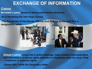 Micheletti´s party:   Zelaya is taking authoritarian decisions. -he is becoming the new Hugo Chavez.  - The Congress of Honduras affirms that Zelaya wrote and firm a resignation letter.   Claims Zelaya´s party:   sharp rise in police beatings, mass arrests of demonstrators and intimidation of human rights defenders in Honduras since the coup d'état ---violations to humman rights.  -Zelaya didn´t write the resignation letter. EXCHANGE OF INFORMATION 