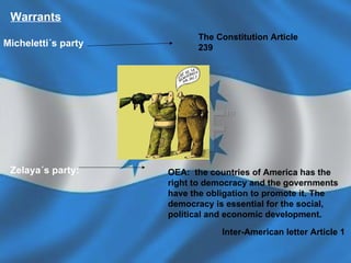 Warrants Micheletti´s party The Constitution Article  239  Zelaya´s party: OEA:  the countries of America has the right to democracy and the governments have the obligation to promote it. The democracy is essential for the social, political and economic development. Inter-American letter Article 1   