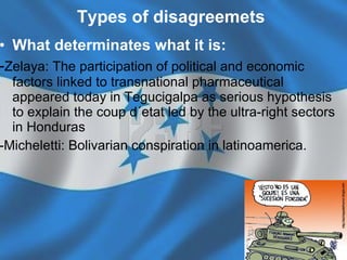 Types of disagreemets   What determinates what it is:   - Zelaya:  The participation of political and economic factors linked to transnational pharmaceutical appeared today in Tegucigalpa as serious hypothesis to explain the coup d´etat led by the ultra-right sectors in Honduras -Micheletti: Bolivarian conspiration in latinoamerica. 
