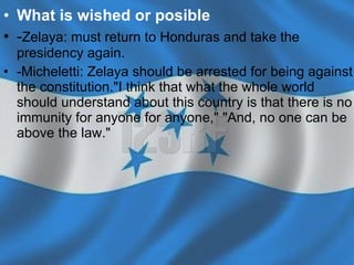 What is wished or posible   - Zelaya:  must return to Honduras and take the presidency again.  -Micheletti:  Zelaya should be arrested for being against the constitution."I think that what the whole world should understand about this country is that there is no immunity for anyone for anyone,"  "And, no one can be above the law." 