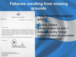 Fallacies resulting from missing grounds Alba denied the resignition letter During Zelaya administration he didn´t   nationalize any foreign enterprise and he promoted private investment.   
