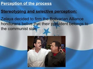 Percepti on of the process   Stereotyping and selective perception:   Zelaya decided to firm the Bolivarian Alliance hondurans belive that their president belongs to the communist side .   