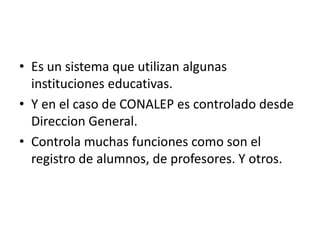Es un sistema que utilizan algunas instituciones educativas.Y en el caso de CONALEP es controlado desde Direccion General.Controla muchas funciones como son el registro de alumnos, de profesores. Y otros.