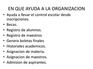 EN QUE AYUDA A LA ORGANIZACIONAyuda a llevar el control escolar desde inscripciones.Becas.Registro de alumnos.Registro de maestrosGenera boletas finalesHistoriales academicos.Asignacion de materia.Asignacion de maestros.Admision de aspirantes. 