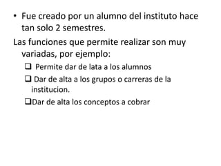 Fue creado por un alumno del instituto hace tan solo 2 semestres.Las funciones que permite realizar son muy variadas, por ejemplo:	Permite dar de lata a los alumnos