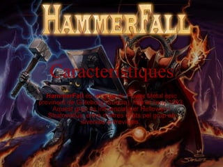 Característiques HammerFall  és un grup de Power Metal èpic provinent de Göteborg (Suècia), format l'any 1993. Aquest grup és influenciat per Hellowen i Stratovarius, entre d'altres citats pel grup en diverses entrevistes.  