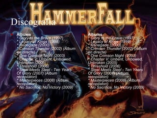 Discografia Àlbums * Glory to the Brave (1997) * Legacy of Kings (1998) * Renegade (2000) * Crimson Thunder (2002) (Àlbum en directe) * One Crimson Night (2003) * Chapter V: Unbent, Unbowed, Unbroken (2005) * Threshold (2006) * Steel Meets Steel - Ten Years Of Glory (2007) (Àlbum recopilatori) * Masterpieces (2008) (Àlbum recopilatori) * No Sacrifice, No Victory (2009) Àlbums * Glory to the Brave (1997) * Legacy of Kings (1998) * Renegade (2000) * Crimson Thunder (2002) (Àlbum en directe) * One Crimson Night (2003) * Chapter V: Unbent, Unbowed, Unbroken (2005) * Threshold (2006) * Steel Meets Steel - Ten Years Of Glory (2007) (Àlbum recopilatori) * Masterpieces (2008) (Àlbum recopilatori) * No Sacrifice, No Victory (2009) 