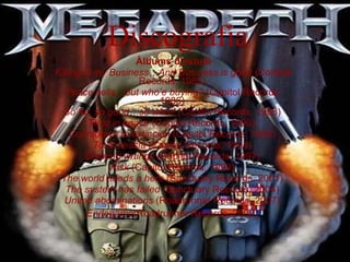 Discografia Àlbums d'estudi Killing is my Business…And Business is good  (Combat Records, 1985)  Peace sells…but who’e buying?  (Capitol Records, 1986)  So far, so good…so what!  (Capitol Records, 1988)  Rust in peace  (Capitol Records, 1990)  Countdown to extincion  (Capitol Records, 1992)  Touthanasia  (Capitol Records, 1994)  Crypting wrtings  (Capitol Records, 1997)  Risk  (Capitol Records, 1999)  The world needs a hero  (Sanctuary Records, 2001)  The system has failed  (Sanctuary Records, 2004)  United abominations  (Roadrunner Records, 2007)  Endegame (Roadrunner Records, 2009)   