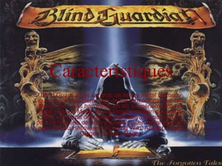 Característiques Blind Guardian és un grup de heavy metal alemany que se sol considerar una de les formacions que van donar lloc i més han influït en els subgèneres Power Metal i Speed Metal. Es va formar a mitjan dècada de 1980 a la ciutat de Krefeld, Alemanya Occidental.És part de l'escena de heavy/speed/power metal alemany que s'inclou Helloween, Running Wild, Accept, Grave Digger, Sinner i Rage.  